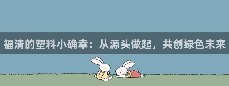 太阳成集团APP：福清的塑料小确幸：从源头做起，共创绿色未来