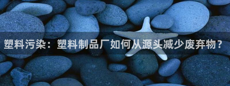 古天乐只有太阳能黑：塑料污染：塑料制品厂如何从源头减少废弃物